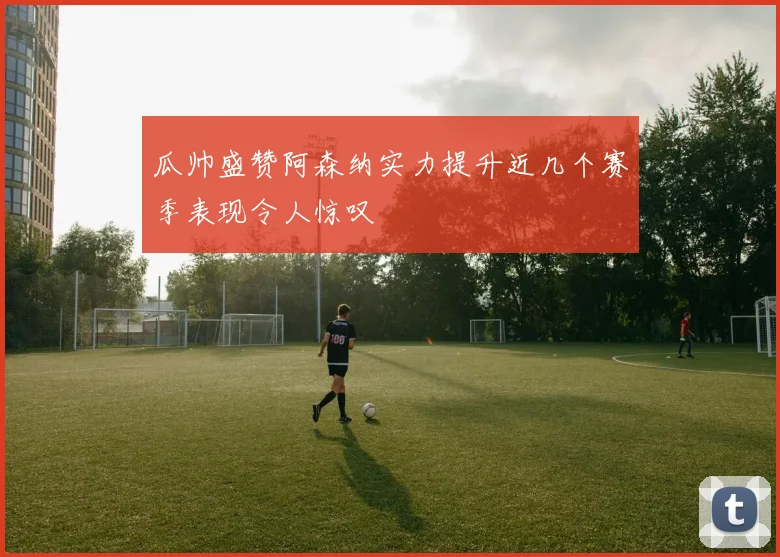 瓜帅盛赞阿森纳实力提升近几个赛季表现令人惊叹