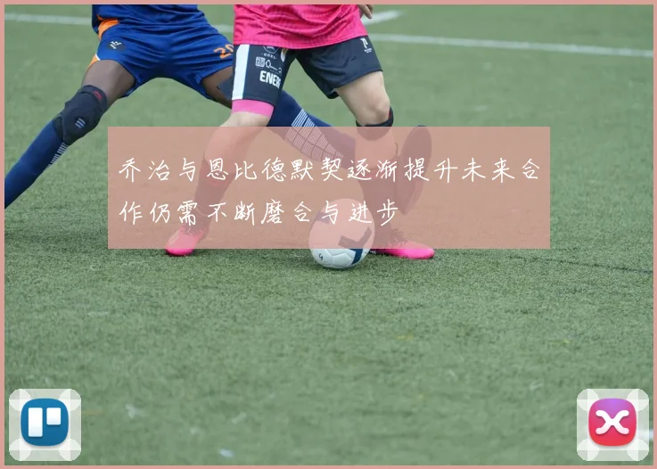 乔治与恩比德默契逐渐提升未来合作仍需不断磨合与进步