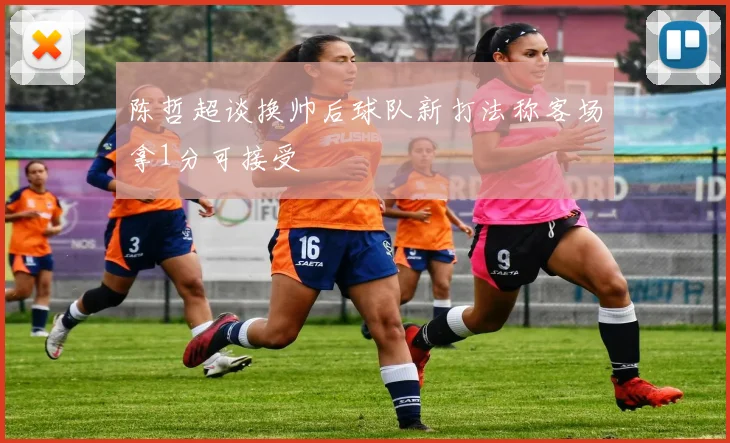 陈哲超谈换帅后球队新打法称客场拿1分可接受