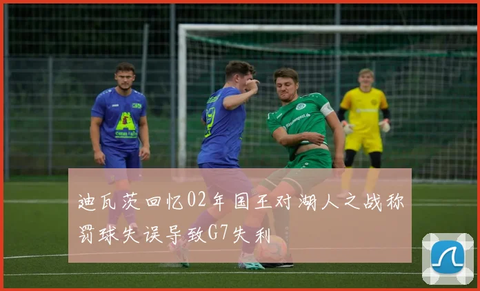 迪瓦茨回忆02年国王对湖人之战称罚球失误导致G7失利