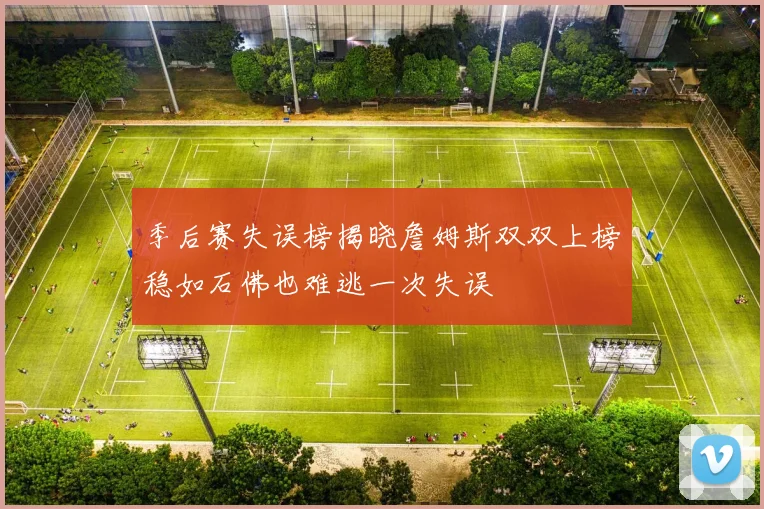 季后赛失误榜揭晓詹姆斯双双上榜稳如石佛也难逃一次失误