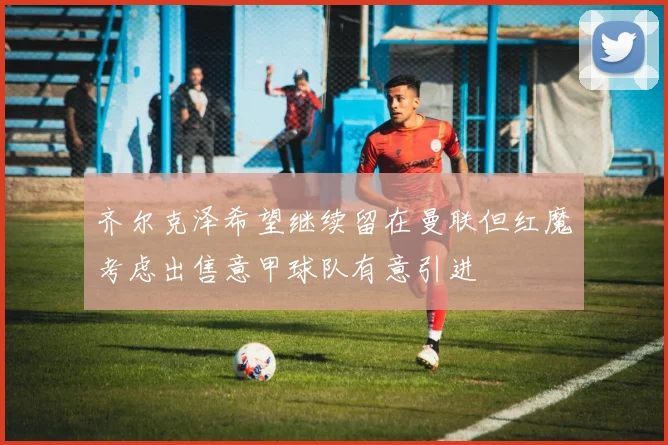 齐尔克泽希望继续留在曼联但红魔考虑出售意甲球队有意引进